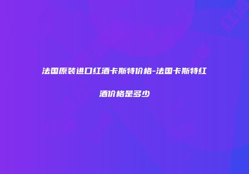 法国原装进口红酒卡斯特价格-法国卡斯特红酒价格是多少