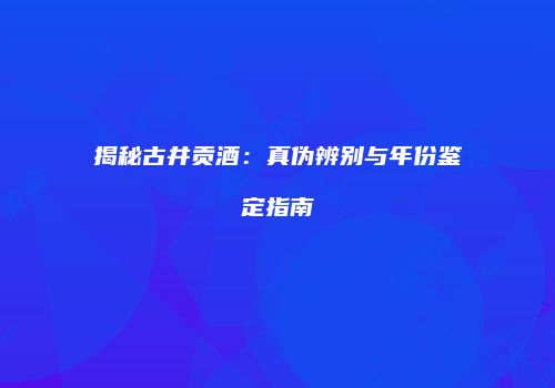 揭秘古井贡酒：真伪辨别与年份鉴定指南