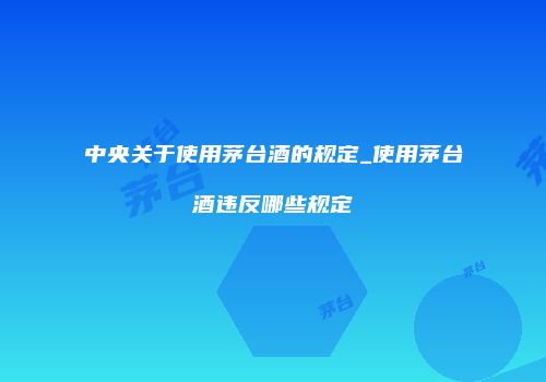 中央关于使用茅台酒的规定_使用茅台酒违反哪些规定