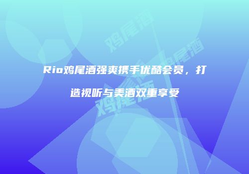 Rio鸡尾酒强爽携手优酷会员，打造视听与美酒双重享受
