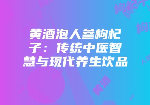 黄酒泡人参枸杞子：传统中医智慧与现代养生饮品