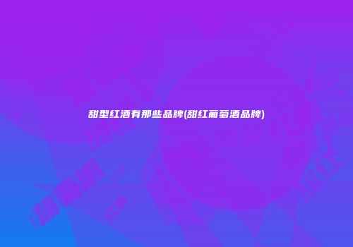 甜型红酒有那些品牌(甜红葡萄酒品牌)