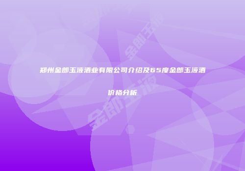 郑州金郎玉液酒业有限公司介绍及65度金郎玉液酒价格分析
