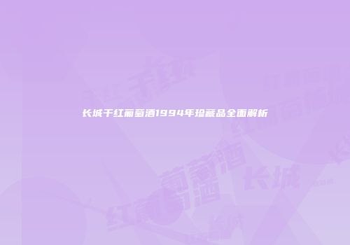 长城干红葡萄酒1994年珍藏品全面解析