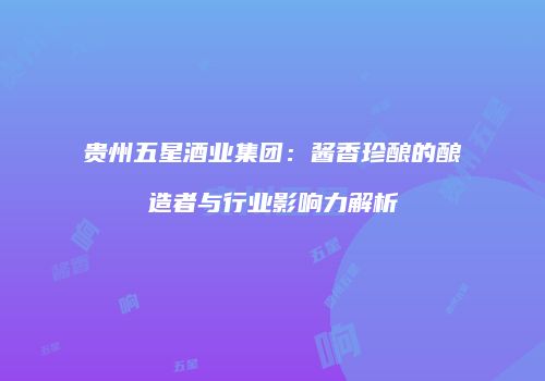 贵州五星酒业集团：酱香珍酿的酿造者与行业影响力解析