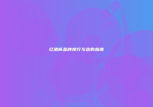红酒杯品牌排行与选购指南