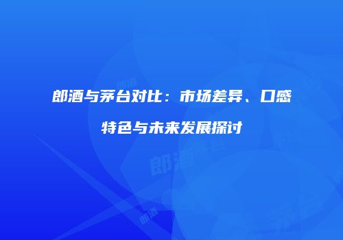 郎酒与茅台对比：市场差异、口感特色与未来发展探讨