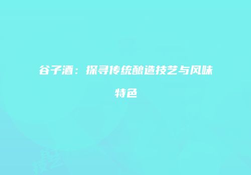 谷子酒：探寻传统酿造技艺与风味特色