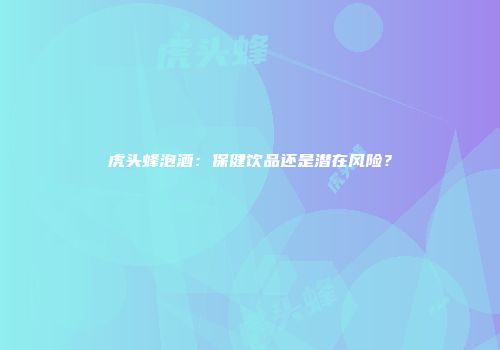 虎头蜂泡酒：保健饮品还是潜在风险？