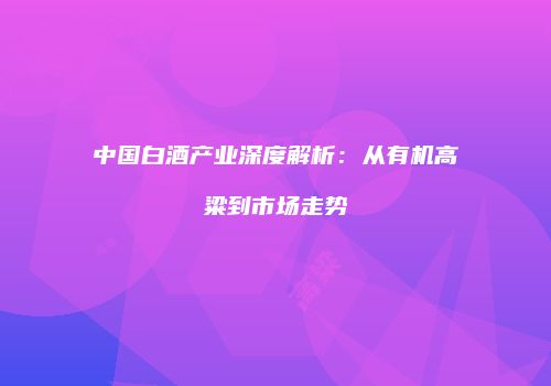 中国白酒产业深度解析：从有机高粱到市场走势