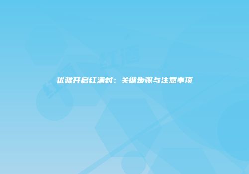 优雅开启红酒封：关键步骤与注意事项