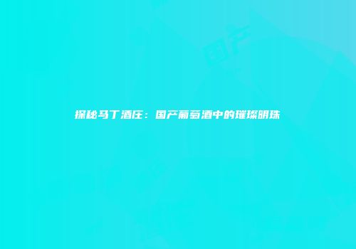 探秘马丁酒庄：国产葡萄酒中的璀璨明珠