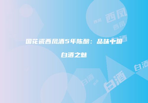 国花瓷西凤酒5年陈酿：品味中国白酒之魅
