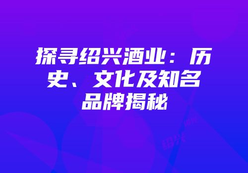 探寻绍兴酒业：历史、文化及知名品牌揭秘