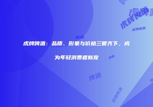 虎牌啤酒：品质、形象与价格三管齐下，成为年轻消费者新宠