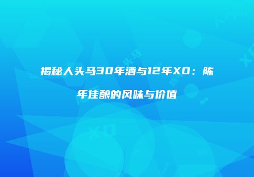 揭秘人头马30年酒与12年XO：陈年佳酿的风味与价值