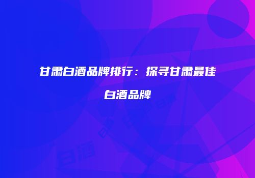 甘肃白酒品牌排行：探寻甘肃最佳白酒品牌