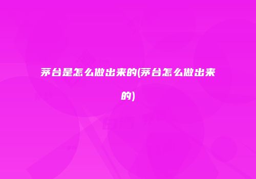 茅台是怎么做出来的(茅台怎么做出来的)
