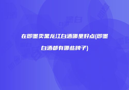 在即墨卖黑龙江白酒哪里好点(即墨白酒都有哪些牌子)