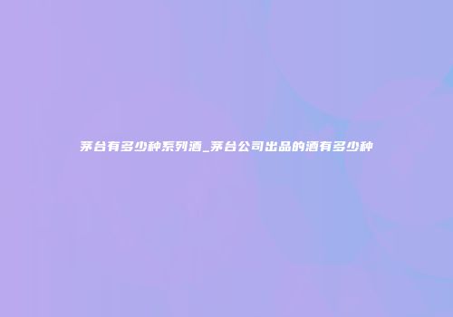 茅台有多少种系列酒_茅台公司出品的酒有多少种