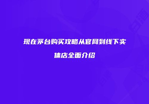 现在茅台购买攻略从官网到线下实体店全面介绍