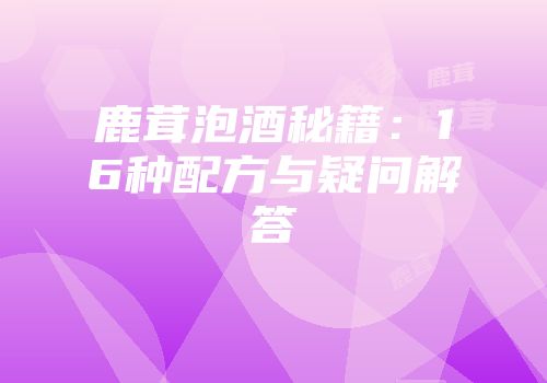 鹿茸泡酒秘籍：16种配方与疑问解答