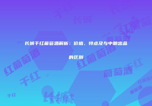 长城干红葡萄酒解析：价格、特点及与中粮出品的区别
