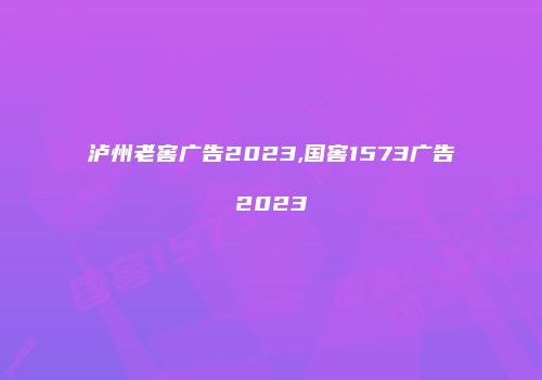 泸州老窖广告2023,国窖1573广告2023