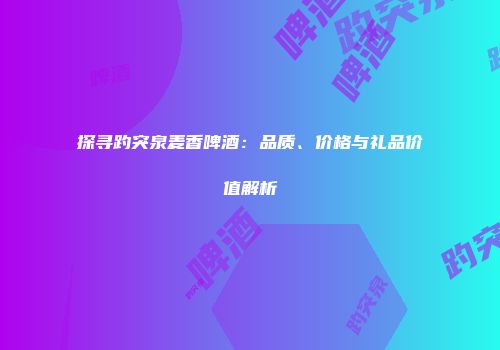 探寻趵突泉麦香啤酒：品质、价格与礼品价值解析