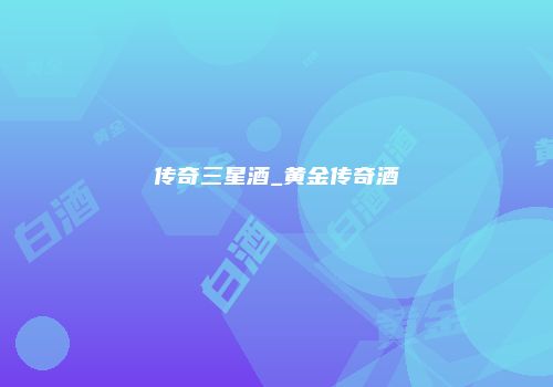 传奇三星酒_黄金传奇酒