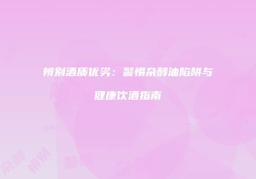 辨别酒质优劣：警惕杂醇油陷阱与健康饮酒指南
