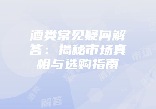 酒类常见疑问解答：揭秘市场真相与选购指南