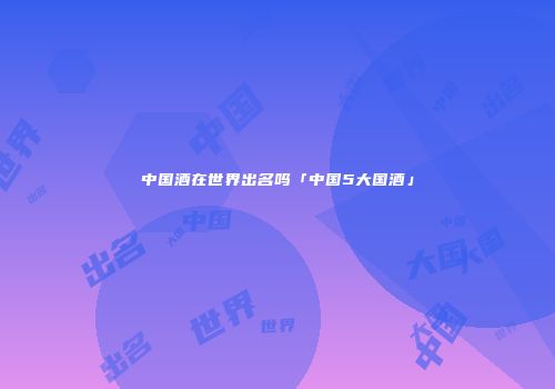 中国酒在世界出名吗「中国5大国酒」