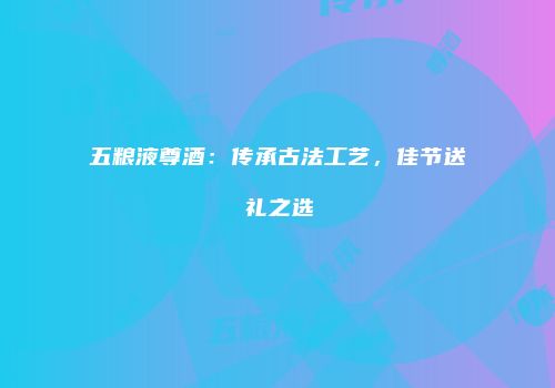 五粮液尊酒：传承古法工艺，佳节送礼之选