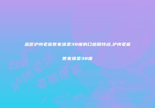 品尝泸州老窖世家绵柔38度的口感和特点,泸州老窖世家绵柔38度