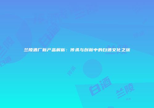兰陵酒厂新产品解析：传承与创新中的白酒文化之旅