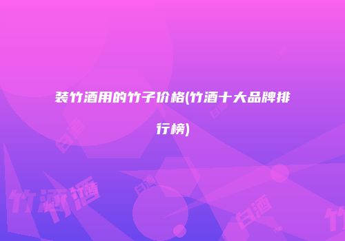 装竹酒用的竹子价格(竹酒十大品牌排行榜)