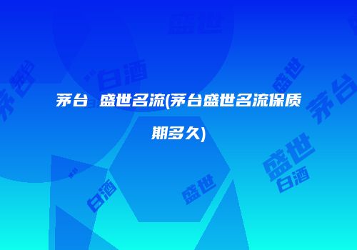 茅台 盛世名流(茅台盛世名流保质期多久)