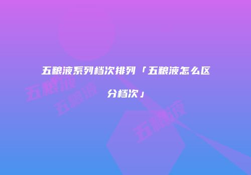 五粮液系列档次排列「五粮液怎么区分档次」