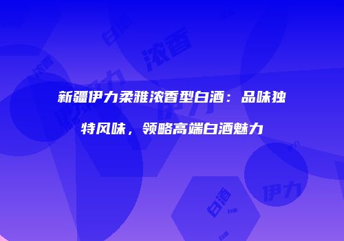 新疆伊力柔雅浓香型白酒：品味独特风味，领略高端白酒魅力