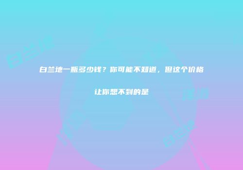 白兰地一瓶多少钱？你可能不知道，但这个价格让你想不到的是
