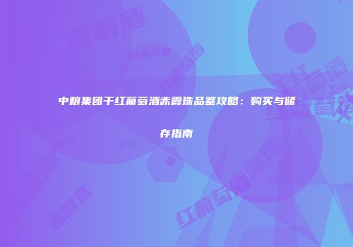 中粮集团干红葡萄酒赤霞珠品鉴攻略：购买与储存指南