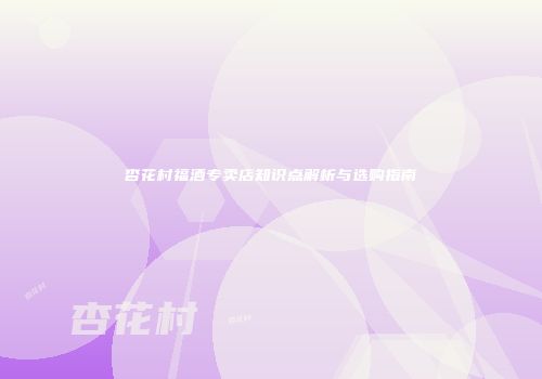 杏花村福酒专卖店知识点解析与选购指南