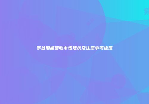 茅台酒瓶回收市场现状及注意事项梳理