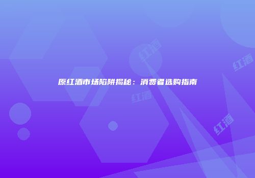 原红酒市场陷阱揭秘：消费者选购指南