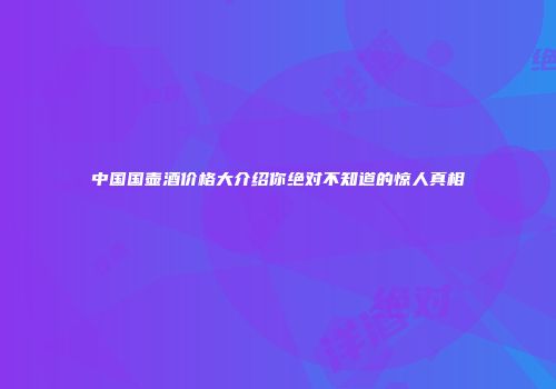 中国国壶酒价格大介绍你绝对不知道的惊人真相