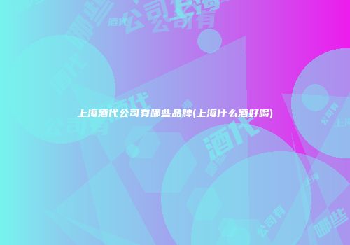上海酒代公司有哪些品牌(上海什么酒好喝)