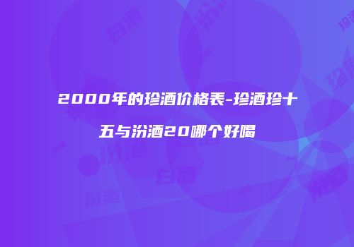2000年的珍酒价格表-珍酒珍十五与汾酒20哪个好喝
