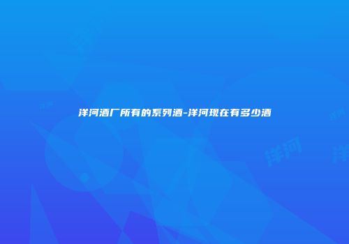 洋河酒厂所有的系列酒-洋河现在有多少酒