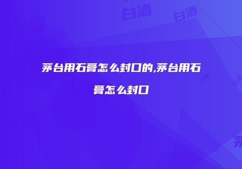 茅台用石膏怎么封口的,茅台用石膏怎么封口